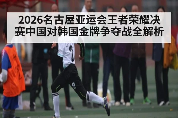 2026名古屋亚运会王者荣耀决赛中国对韩国金牌争夺战全解析
